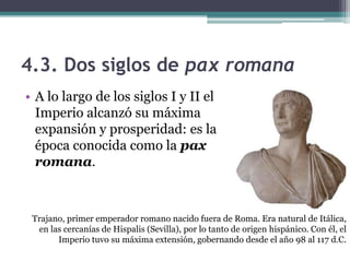 4.3. Dos siglos de pax romana
• A lo largo de los siglos I y II el
  Imperio alcanzó su máxima
  expansión y prosperidad: es la
  época conocida como la pax
  romana.



 Trajano, primer emperador romano nacido fuera de Roma. Era natural de Itálica,
  en las cercanías de Hispalis (Sevilla), por lo tanto de origen hispánico. Con él, el
       Imperio tuvo su máxima extensión, gobernando desde el año 98 al 117 d.C.
 
