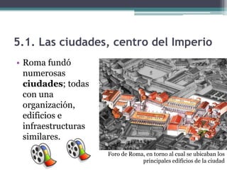 5.1. Las ciudades, centro del Imperio
• Roma fundó
  numerosas
  ciudades; todas
  con una
  organización,
  edificios e
  infraestructuras
  similares.
                     Foro de Roma, en torno al cual se ubicaban los
                                 principales edificios de la ciudad
 