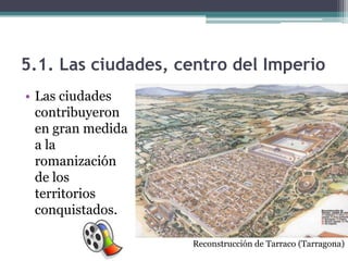 5.1. Las ciudades, centro del Imperio
• Las ciudades
  contribuyeron
  en gran medida
  a la
  romanización
  de los
  territorios
  conquistados.

                    Reconstrucción de Tarraco (Tarragona)
 