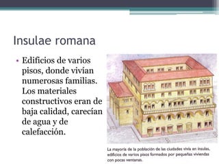 Insulae romana
• Edificios de varios
  pisos, donde vivían
  numerosas familias.
  Los materiales
  constructivos eran de
  baja calidad, carecían
  de agua y de
  calefacción.
 
