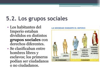 5.2. Los grupos sociales
• Los habitantes del
  Imperio estaban
  divididos en distintos
  grupos sociales con
  derechos diferentes.
• Se clasificaban entre
  hombres libres y
  esclavos; los primeros
  podían ser ciudadanos
  o no ciudadanos.
 