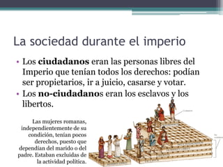 La sociedad durante el imperio
• Los ciudadanos eran las personas libres del
  Imperio que tenían todos los derechos: podían
  ser propietarios, ir a juicio, casarse y votar.
• Los no-ciudadanos eran los esclavos y los
  libertos.
     Las mujeres romanas,
 independientemente de su
    condición, tenían pocos
       derechos, puesto que
dependían del marido o del
padre. Estaban excluidas de
        la actividad política.
 