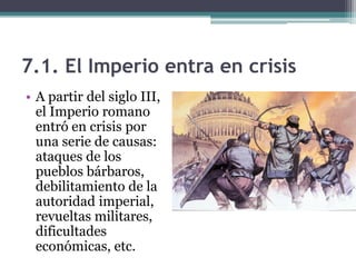 7.1. El Imperio entra en crisis
• A partir del siglo III,
  el Imperio romano
  entró en crisis por
  una serie de causas:
  ataques de los
  pueblos bárbaros,
  debilitamiento de la
  autoridad imperial,
  revueltas militares,
  dificultades
  económicas, etc.
 
