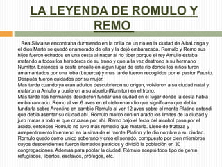 LA LEYENDA DE ROMULO Y
REMO
Rea Silvia se encontraba durmiendo en la orilla de un río en la ciudad de AlbaLonga y
el dios ...