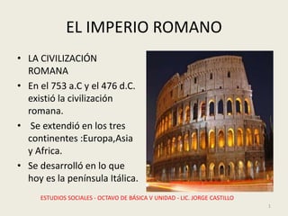 EL IMPERIO ROMANO
• LA CIVILIZACIÓN
ROMANA
• En el 753 a.C y el 476 d.C.
existió la civilización
romana.
• Se extendió en los tres
continentes :Europa,Asia
y Africa.
• Se desarrolló en lo que
hoy es la península Itálica.
ESTUDIOS SOCIALES - OCTAVO DE BÁSICA V UNIDAD - LIC. JORGE CASTILLO
1
 