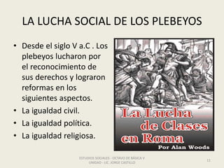 LA LUCHA SOCIAL DE LOS PLEBEYOS
• Desde el siglo V a.C . Los
plebeyos lucharon por
el reconocimiento de
sus derechos y lograron
reformas en los
siguientes aspectos.
• La igualdad civil.
• La igualdad política.
• La igualdad religiosa.
ESTUDIOS SOCIALES - OCTAVO DE BÁSICA V
UNIDAD - LIC. JORGE CASTILLO
11
 