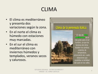 CLIMA
• El clima es mediterráneo
y presenta dos
variaciones según la zona.
• En el norte el clima es
húmedo con estaciones
muy marcadas.
• En el sur el clima es
mediterráneo con
inviernos húmedos y
templados, veranos secos
y calurosos.
ESTUDIOS SOCIALES - OCTAVO DE BÁSICA V
UNIDAD - LIC. JORGE CASTILLO
3
 