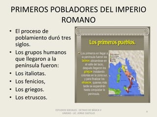 PRIMEROS POBLADORES DEL IMPERIO
ROMANO
• El proceso de
poblamiento duró tres
siglos.
• Los grupos humanos
que llegaron a la
península fueron:
• Los italiotas.
• Los fenicios,
• Los griegos.
• Los etruscos.
ESTUDIOS SOCIALES - OCTAVO DE BÁSICA V
UNIDAD - LIC. JORGE CASTILLO
4
 