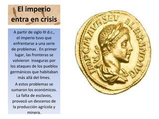 El imperio
entra en crisis
A partir de siglo III d.c.,
el imperio tuvo que
enfrentarse a una serie
de problemas . En primer
lugar, las fronteras se
volvieron inseguras por
los ataques de los pueblos
germánicos que habitaban
más allá del limes.
A estos problemas se
sumaron los económicos.
La falta de esclavos,
provocó un descenso de
la producción agrícola y
minera.
 