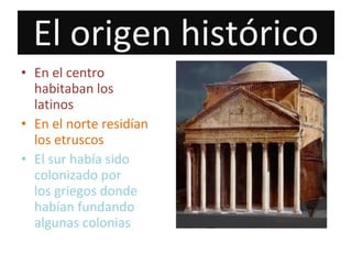 El origen histórico
• En el centro
habitaban los
latinos
• En el norte residían
los etruscos
• El sur había sido
colonizado por
los griegos donde
habían fundando
algunas colonias
 