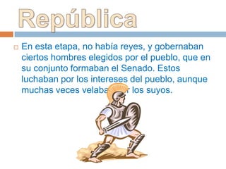    En esta etapa, no había reyes, y gobernaban
    ciertos hombres elegidos por el pueblo, que en
    su conjunto formaban el Senado. Estos
    luchaban por los intereses del pueblo, aunque
    muchas veces velaban por los suyos.
 