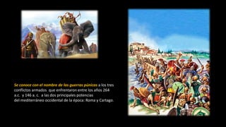 Se conoce con el nombre de las guerras púnicas a los tres
conflictos armados que enfrentaron entre los años 264
a.c. y 146 a. c. a las dos principales potencias
del mediterráneo occidental de la época: Roma y Cartago.
 