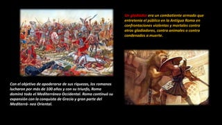 Con el objetivo de apoderarse de sus riquezas, los romanos
lucharon por más de 100 años y con su triunfo, Roma
dominó todo el Mediterráneo Occidental. Roma continuó su
expansión con la conquista de Grecia y gran parte del
Mediterrá- neo Oriental.
Un gladiador era un combatiente armado que
entretenía el público en la Antigua Roma en
confrontaciones violentas y mortales contra
otros gladiadores, contra animales o contra
condenados a muerte.
 