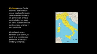 Un istmo es una franja
estrecha de tierra que
une, a través del mar, dos
áreas mayores de tierra,
en general con orillas a
ambos lados. Las áreas
de tierra pueden ser islas,
continentes o una isla y
una península.
Al ser la única ruta
terrestre que los une, su
control se considera de
gran valor estratégico
militar y comercial.
 