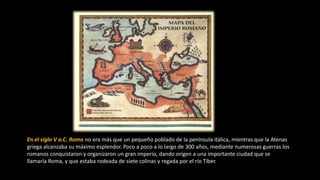 En el siglo V a.C. Roma no era más que un pequeño poblado de la península itálica, mientras que la Atenas
griega alcanzaba su máximo esplendor. Poco a poco a lo largo de 300 años, mediante numerosas guerras los
romanos conquistaron y organizaron un gran imperio, dando origen a una importante ciudad que se
llamaría Roma, y que estaba rodeada de siete colinas y regada por el río Tíber.
 