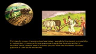 Al principio, los romanos vivían solamente de la agricultura y la ganadería. Sin embargo la península itálica
era una zona fértil y rica en minerales. Gracias a su situación geográfica, Roma se convirtió en un
importante tránsito comercial, donde se realizaban gran parte de los intercambios entre los distintos
pueblos de las costas del mar mediterráneo.
 