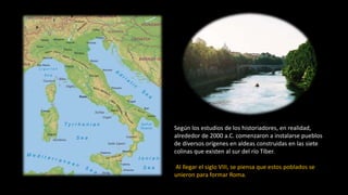 Según los estudios de los historiadores, en realidad,
alrededor de 2000 a.C. comenzaron a instalarse pueblos
de diversos orígenes en aldeas construidas en las siete
colinas que existen al sur del río Tíber.
Al llegar el siglo VIII, se piensa que estos poblados se
unieron para formar Roma.
 