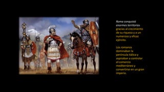 Roma conquistó
enormes territorios
gracias al crecimiento
de su riqueza y a un
numeroso y eficaz
ejército.
Los romanos
dominaban la
península itálica y
aspiraban a controlar
el comercio
mediterráneo y
convertirse en un gran
imperio.
 