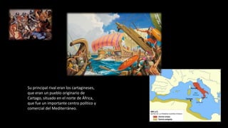 Su principal rival eran los cartagineses,
que eran un pueblo originario de
Cartago, situado en el norte de África,
que fue un importante centro político y
comercial del Mediterráneo.
 