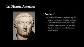 La Dinastía Antonina
• Nerva:
oDevolvió al Senado su importancia y dio
un gran empuje a las libertades públicas.
Consciente de su avanzada edad, centró
sus esfuerzos en preparar una sucesión.
Buscó un candidato fuera de Roma, en
Itálica; Trajano.
 