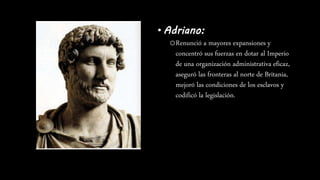 • Adriano:
oRenunció a mayores expansiones y
concentró sus fuerzas en dotar al Imperio
de una organización administrativa eficaz,
aseguró las fronteras al norte de Britania,
mejoró las condiciones de los esclavos y
codificó la legislación.
 