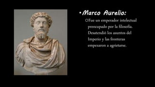 •Marco Aurelio:
oFue un emperador intelectual
preocupado por la filosofía.
Desatendió los asuntos del
Imperio y las fronteras
empezaron a agrietarse.
 