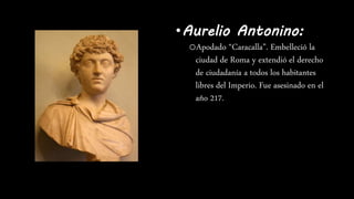 •Aurelio Antonino:
oApodado “Caracalla”. Embelleció la
ciudad de Roma y extendió el derecho
de ciudadanía a todos los habitantes
libres del Imperio. Fue asesinado en el
año 217.
 
