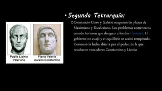 •Segunda Tetrarquía:
oConstancio Cloro y Galerio ocuparon las plazas de
Maximiano y Diocleciano. Los problemas comenzaros
cuando tuvieron que designar a los dos Caesares. El
gobierno no cuajó y el equilibrio se acabó rompiendo.
Comenzó la lucha abierta por el poder, de la que
resultaron vencedores Constantino y Licinio
 