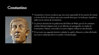 Constantino
• Constantino y Licino acordaron que uno sería responsable de los asuntos de oriente
y el otro de los de occidente, pero este acuerdo duró poco. La lucha por el poder se
saldó con la victoria de Constantino.
• La primera decisión fue la publicación del Edicto de Milán; por él, los cristianos
recibían libertad religiosa total, ya no deberían ser perseguidos. La madre de
Constantino, Helena, convertida a la nueva religión, influyó en esta decisión.
• El rey tomó una segunda decisión: trasladar la capital a Bizancio y sobre ella fundó
una nueva cuidad que llevó su nombre: Constantinopla.
 