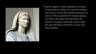 • Rómulo Augusto, el último emperador de occidente,
fue desterrado por Odoacro en el año 476. el Imperio
pasó entonces a manos de los pueblos germánicos. En
oriente, el último emperador de Constantinopla que
usó el latín como lengua oficial del Imperio fue
Justiniano. Un griego evolucionado ocupó su lugar.
Esta parte del Imperio del Oriente se conoce como
Época Bizantina.
 