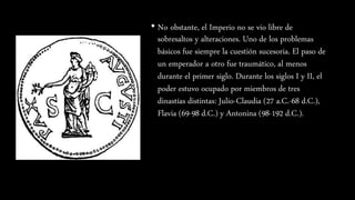 • No obstante, el Imperio no se vio libre de
sobresaltos y alteraciones. Uno de los problemas
básicos fue siempre la cuestión sucesoria. El paso de
un emperador a otro fue traumático, al menos
durante el primer siglo. Durante los siglos I y II, el
poder estuvo ocupado por miembros de tres
dinastías distintas: Julio-Claudia (27 a.C.-68 d.C.),
Flavia (69-98 d.C.) y Antonina (98-192 d.C.).
 
