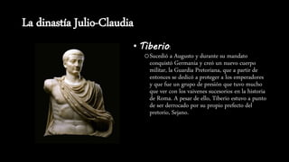 La dinastía Julio-Claudia
• Tiberio:
oSucedió a Augusto y durante su mandato
conquistó Germania y creó un nuevo cuerpo
militar, la Guardia Pretoriana, que a partir de
entonces se dedicó a proteger a los emperadores
y que fue un grupo de presión que tuvo mucho
que ver con los vaivenes sucesorios en la historia
de Roma. A pesar de ello, Tiberio estuvo a punto
de ser derrocado por su propio prefecto del
pretorio, Sejano.
 