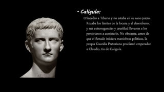 • Calígula:
oSucedió a Tiberio y no estaba en su sano juicio.
Rozaba los límites de la locura y el desenfreno,
y sus extravagancias y crueldad llevaron a los
pretorianos a asesinarlo. No obstante, antes de
que el Senado iniciara maniobras políticas, la
propia Guardia Pretoriana proclamó emperador
a Claudio, tío de Calígula.
 