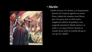 • Nerón:
oSubió al trono a los 18 años, y en él permaneció
hasta los 32. Comenzó rigiendo con acierto
Roma, rodeado de consejeros como Séneca,
pero a los pocos años se volvió cruel y
megalómano (delirios de grandeza y una
exagerada autoestima). Mandó asesinar a su
madre y a su esposa Octavia. Durante su
reinado, Roma sufrió un incendio del que se
cree que fue culpable.
 