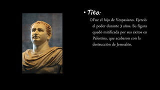 •Tito:
oFue el hijo de Vespasiano. Ejerció
el poder durante 3 años. Su figura
quedó mitificada por sus éxitos en
Palestina, que acabaron con la
destrucción de Jerusalén.
 
