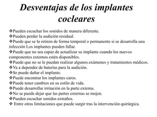 Desventajas de los implantes
cocleares
Pueden escuchar los sonidos de manera diferente.
Pueden perder la audición residual.
Puede que se lo retiren de forma temporal o permanente si se desarrolla una
infección Los implantes pueden fallar.
Puede que no sea capaz de actualizar su implante cuando los nuevos
componentes externos estén disponibles.
Puede que no se le puedan realizar algunos exámenes y tratamientos médicos.
Va a depender de baterías para la audición.
Se puede dañar el implante.
Puede encontrar los implantes caros.
Puede tener cambios en su estilo de vida.
Puede desarrollar irritación en la parte externa.
No se puede dejar que las partes externas se mojen.
Pueden escuchar sonidos extraños.
 Entre otras limitaciones que puede surgir tras la intervención quirúrgica.
 