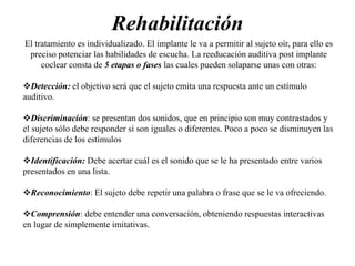Rehabilitación
El tratamiento es individualizado. El implante le va a permitir al sujeto oír, para ello es
preciso potenciar las habilidades de escucha. La reeducación auditiva post implante
coclear consta de 5 etapas o fases las cuales pueden solaparse unas con otras:
Detección: el objetivo será que el sujeto emita una respuesta ante un estímulo
auditivo.
Discriminación: se presentan dos sonidos, que en principio son muy contrastados y
el sujeto sólo debe responder si son iguales o diferentes. Poco a poco se disminuyen las
diferencias de los estímulos
Identificación: Debe acertar cuál es el sonido que se le ha presentado entre varios
presentados en una lista.
Reconocimiento: El sujeto debe repetir una palabra o frase que se le va ofreciendo.
Comprensión: debe entender una conversación, obteniendo respuestas interactivas
en lugar de simplemente imitativas.
 