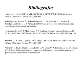 Bibliografía
•Cordero, L. (2016). IMPLANTE COCLEAR Y AUDICIÓN RESIDUAL. Revista
Médica Clínica Las Condes, 27(6), 808-811.
•Manrique, M., Ramos, Á., de Paula Vernetta, C., Gil-Carcedo, E., Lassaleta, L.,
Sanchez-Cuadrado, I., ... & Núñez, F. (2018). Guía clínica sobre implantes cocleares.
Acta Otorrinolaringológica Española.
• Meseguer, E. M. F., & Martínez, A. P. El Implante Coclear y su rehabilitación. LAS
NUEVAS TECNOLOGÍAS EN LA RESPUESTA EDUCATIVA A LA DIVERSIDAD, 135.
•Ribalta, G., & Díaz, C. (2016). PRÓTESIS AUDITIVAS IMPLANTABLES. Revista
Médica Clínica Las Condes, 27(6), 824-833.
•Sánchez, H. H., Rodríguez, M. E., Pérez, O. V., Casal, C. P., Landrian, A. S., & Tamayo,
I. C. Efectos de las maniobras cervicales en el flujo arterial vertebral extracraneal en
pacientes con insuficiencia vertebrobasilar.
 