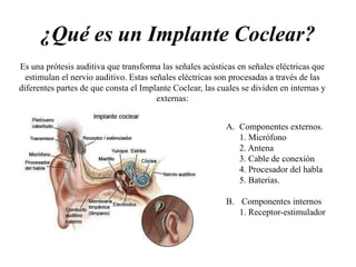 ¿Qué es un Implante Coclear?
Es una prótesis auditiva que transforma las señales acústicas en señales eléctricas que
estimulan el nervio auditivo. Estas señales eléctricas son procesadas a través de las
diferentes partes de que consta el Implante Coclear, las cuales se dividen en internas y
externas:
A. Componentes externos.
1. Micrófono
2. Antena
3. Cable de conexión
4. Procesador del habla
5. Baterías.
B. Componentes internos
1. Receptor-estimulador
 
