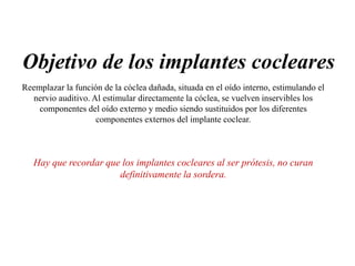 Objetivo de los implantes cocleares
Reemplazar la función de la cóclea dañada, situada en el oído interno, estimulando el
nervio auditivo. Al estimular directamente la cóclea, se vuelven inservibles los
componentes del oído externo y medio siendo sustituidos por los diferentes
componentes externos del implante coclear.
Hay que recordar que los implantes cocleares al ser prótesis, no curan
definitivamente la sordera.
 