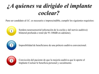 ¿A quienes va dirigido el implante
coclear?
Para ser candidato al I.C. es necesario e imprescindible, cumplir los siguientes requisitos:
1 Sordera neurosensorial (afectación de la cocléa y del nervio auditivo)
bilateral profunda o total (de 91-100dB en adelante).
2 Imposibilidad de beneficiarse de una prótesis auditiva convencional.
3 Convicción del paciente de que la mejoría auditiva que le aporte el
Implante Coclear le beneficia personal y socialmente.
 