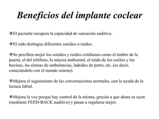 Beneficios del implante coclear
El paciente recupera la capacidad de sensación auditiva.
El oído distingue diferentes sonidos o ruidos.
Se perciben mejor los sonidos y ruidos cotidianos como el timbre de la
puerta, el del teléfono, la música ambiental, el ruido de los coches y las
bocinas, las sirenas de ambulancias, ladridos de perro, etc. (es decir,
conectándolo con el mundo sonoro).
Mejora el seguimiento de las conversaciones normales, con la ayuda de la
lectura labial.
Mejora la voz porque hay control de la misma, gracias a que ahora se oyen
(mediante FEED-BACK auditivo) y pasan a regularse mejor.
 