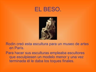 EL BESO. Rodin creó esta escultura para un museo de artes en París. Para hacer sus esculturas empleaba escultores que esculpiesen un modelo menor y una vez terminada él le daba los toques finales. 