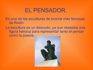 EL PENSADOR. Es una de las esculturas de bronce más famosas de Rodin. La escultura es un desnudo, ya que deseaba una figura heroica para representar tanto el pensar como la poesía. 