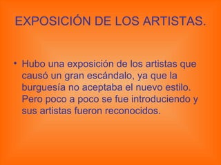 EXPOSICIÓN DE LOS ARTISTAS. Hubo una exposición de los artistas que causó un gran escándalo, ya que la burguesía no aceptaba el nuevo estilo. Pero poco a poco se fue introduciendo y sus artistas fueron reconocidos. 