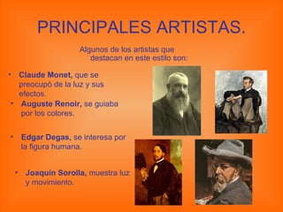 PRINCIPALES ARTISTAS. Algunos de los artistas que destacan en este estilo son: Claude Monet,  que se preocupó de la luz y sus efectos. Auguste Renoir,  se guiaba por los colores. Edgar Degas,  se interesa por la figura humana. Joaquín Sorolla,  muestra luz y movimiento. 