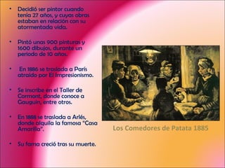 Decidió ser pintor cuando tenía 27 años, y cuyas obras estaban en relación con su atormentada vida. Pintó unas 900 pinturas y 1600 dibujos, durante un periodo de 10 años. En 1886 se traslada a París atraído por El Impresionismo. Se inscribe en el Taller de Cormont, donde conoce a Gauguin, entre otros. En 1888 se traslada a Arlés, donde alquila la famosa “Casa Amarilla”. Su fama creció tras su muerte. Los Comedores de Patata 1885 