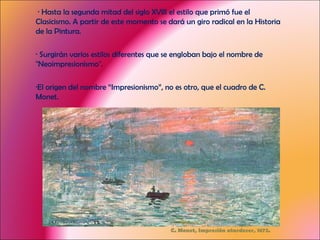 C. Monet, Impresión atardecer, 1872. · Hasta la segunda mitad del siglo XVIII el estilo que primó fue el Clasicismo. A partir de este momento se dará un giro radical en la Historia de la Pintura. · Surgirán varios estilos diferentes que se engloban bajo el nombre de "Neoimpresionismo". ·El origen del nombre “Impresionismo”, no es otro, que el cuadro de C. Monet. 