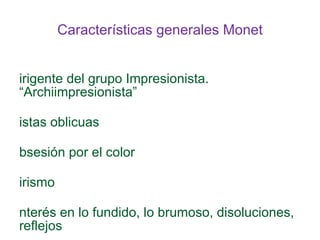 Claude MONET (1840-1926) Nace en Normandía Hijo de vendedor mayorista de alimentos Comienza dibujando caricaturas Influencia temprana de Boudin Viaja a París para estudiar pintura. No va a la École des Beaux Artes. Frecuenta la Brasserie des Martyres (grupod e Courbet y realistas) En el servicio militar decide ir a Argelia, por Delacorix 1859: Ac de Suisse donde conoce a Pissarro 1862: taller de Gleyre donde conoce a Bazille, Renoir y Sissley 1863: trabajos  al aire libre en Honefleuer 1870: Casa con Camille. Exilio en Londres para no participar de la Guerra Francoprusiana. Se encuentra allí con Daubigny y Pissarro 1871 y 1872: viaje a Holanda 1878: muere Camille 1880: comienza a frecuentarse con Rodin. Viajes a Londres 