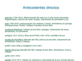 Antecedentes directos Delacroix  (1798-1863): diferenciación de color luz y color local; pincelada fragmentada; mancha de color; fluidez; tratamiento de atmósfera y luz Corot  (1796-1875): preocupación por matices y tonos; atmósferas en paisaje, transparencias, fluidez, refeljos; estudios al aire libre Escuela de Barbizon : trabajo al aire libre, paisajes, tratamiento de luces, atmósferas, lo cambiante Daubigny (1817-1878) y Díaz de la Peña (1807-1876): centelleo de luz Escuela de Honefleur  (década del ‘60): pintura al aire libre, tratamiento de atmósferas, luces y reflejos Boudin (1824-1898) y Jongkind (1819-1891) Pintores de la luz  (década del ‘60): trabajo al aire libre, atmósferas, luces y reflejos Bazille (1841-1870) Courbet  (1819-1877): interés en vibración e intensidad de la luz; formas plenas; tema de lo real y marinas Manet  (1832-1883). Postura de arte independiente, luz plana, temas de lo urbano y lo moderno 